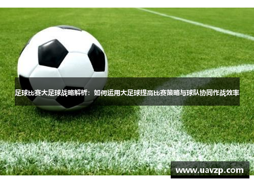 足球比赛大足球战略解析：如何运用大足球提高比赛策略与球队协同作战效率